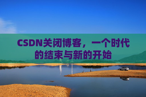 CSDN关闭博客,一个时代的结束与新的开始